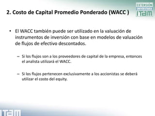 2. Costo de Capital Promedio Ponderado (WACC )


 • El WACC también puede ser utilizado en la valuación de
   instrumentos de inversión con base en modelos de valuación
   de flujos de efectivo descontados.

    – Si los flujos son a los proveedores de capital de la empresa, entonces
      el analista utilizará el WACC.

    – Si los flujos pertenecen exclusivamente a los accionistas se deberá
      utilizar el costo del equity.
 