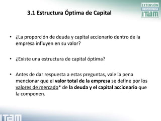 3.1 Estructura Óptima de Capital


• ¿La proporción de deuda y capital accionario dentro de la
  empresa influyen en su valor?

• ¿Existe una estructura de capital óptima?

• Antes de dar respuesta a estas preguntas, vale la pena
  mencionar que el valor total de la empresa se define por los
  valores de mercado* de la deuda y el capital accionario que
  la componen.
 
