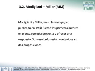3.2. Modigliani – Miller (MM)



      Modigliani y Miller, en su famoso paper
      publicado en 1958 fueron los primeros autores1
      en plantearse esta pregunta y ofrecer una
      respuesta. Sus resultados están contenidos en
      dos proposiciones.




1 F. Modigliani y M H. Miller: “The Cost of Capital, Corporation Finance and the Theory of Investment”, American Economic
Review, 48: 261-297 (junio 1958). La tesis básica de MM fue propuesta en 1938 por J. B. Williams y David Durand.
 