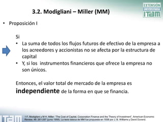 3.2. Modigliani – Miller (MM)
• Proposición I

     Si
     • La suma de todos los flujos futuros de efectivo de la empresa a
        los acreedores y accionistas no se afecta por la estructura de
        capital
     • Y, si los instrumentos financieros que ofrece la empresa no
        son únicos.

     Entonces, el valor total de mercado de la empresa es
     independiente de la forma en que se financia.


         1 F. Modigliani y M H. Miller: “The Cost of Capital, Corporation Finance and the Theory of Investment”, American Economic
         Review, 48: 261-297 (junio 1958). La tesis básica de MM fue propuesta en 1938 por J. B. Williams y David Durand.
 