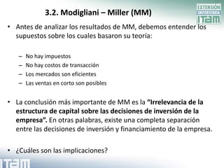 3.2. Modigliani – Miller (MM)
• Antes de analizar los resultados de MM, debemos entender los
  supuestos sobre los cuales basaron su teoría:

   –   No hay impuestos
   –   No hay costos de transacción
   –   Los mercados son eficientes
   –   Las ventas en corto son posibles


• La conclusión más importante de MM es la “Irrelevancia de la
  estructura de capital sobre las decisiones de inversión de la
  empresa”. En otras palabras, existe una completa separación
  entre las decisiones de inversión y financiamiento de la empresa.

• ¿Cuáles son las implicaciones?
 