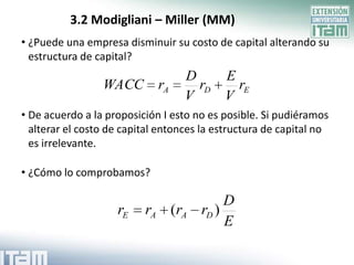 3.2 Modigliani – Miller (MM)
• ¿Puede una empresa disminuir su costo de capital alterando su
  estructura de capital?
                                   D       E
                 WACC        rA      rD      rE
                                   V       V
• De acuerdo a la proposición I esto no es posible. Si pudiéramos
  alterar el costo de capital entonces la estructura de capital no
  es irrelevante.

• ¿Cómo lo comprobamos?

                                           D
                    rE    rA (rA      rD )
                                           E
 
