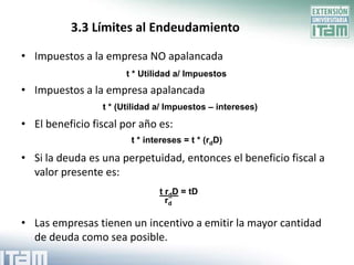 3.3 Límites al Endeudamiento

• Impuestos a la empresa NO apalancada
                      t * Utilidad a/ Impuestos
• Impuestos a la empresa apalancada
                 t * (Utilidad a/ Impuestos – intereses)

• El beneficio fiscal por año es:
                        t * intereses = t * (rdD)

• Si la deuda es una perpetuidad, entonces el beneficio fiscal a
  valor presente es:
                               t rdD = tD
                                 rd

• Las empresas tienen un incentivo a emitir la mayor cantidad
  de deuda como sea posible.
 
