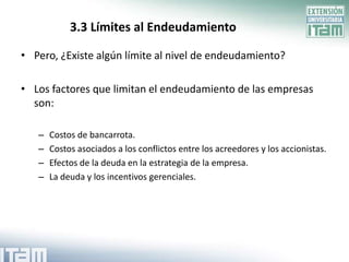 3.3 Límites al Endeudamiento

• Pero, ¿Existe algún límite al nivel de endeudamiento?

• Los factores que limitan el endeudamiento de las empresas
  son:

   –   Costos de bancarrota.
   –   Costos asociados a los conflictos entre los acreedores y los accionistas.
   –   Efectos de la deuda en la estrategia de la empresa.
   –   La deuda y los incentivos gerenciales.
 