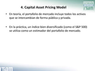 4. Capital Asset Pricing Model
• En teoría, el portafolio de mercado incluye todos los activos
  que se intercambian de forma pública y privada.

• En la práctica, un índice bien diversificado (como el S&P 500)
  se utiliza como un estimador del portafolio de mercado.
 
