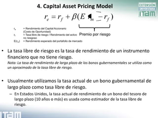 4. Capital Asset Pricing Model
                             re         rf             ( E rm               rf )
     re      = Rendimiento del Capital Accionario
             (Costo de Oportunidad)
     rf      = Tasa libre de riesgo / Rendimiento del activo Premio   por riesgo
             no riesgoso
     E(rm)   = Rendimiento esperado del portafolio de mercado


• La tasa libre de riesgo es la tasa de rendimiento de un instrumento
  financiero que no tiene riesgo.
  Nota: La tasa de rendimiento de largo plazo de los bonos gubernamentales se utiliza como
  un aproximado de la tasa libre de riesgo.


• Usualmente utilizamos la tasa actual de un bono gubernamental de
  largo plazo como tasa libre de riesgo.
   – En Estados Unidos, la tasa actual de rendimiento de un bono del tesoro de
     largo plazo (10 años o más) es usada como estimador de la tasa libre de
     riesgo.
 