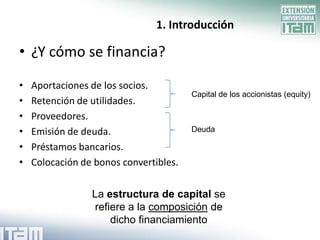 1. Introducción

• ¿Y cómo se financia?

•   Aportaciones de los socios.
                                        Capital de los accionistas (equity)
•   Retención de utilidades.
•   Proveedores.
•   Emisión de deuda.                   Deuda

•   Préstamos bancarios.
•   Colocación de bonos convertibles.


                 La estructura de capital se
                 refiere a la composición de
                     dicho financiamiento
 