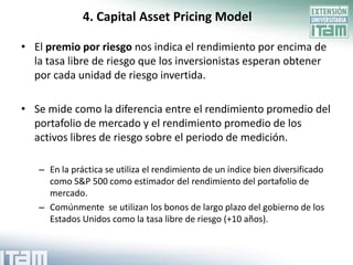 4. Capital Asset Pricing Model

• El premio por riesgo nos indica el rendimiento por encima de
  la tasa libre de riesgo que los inversionistas esperan obtener
  por cada unidad de riesgo invertida.

• Se mide como la diferencia entre el rendimiento promedio del
  portafolio de mercado y el rendimiento promedio de los
  activos libres de riesgo sobre el periodo de medición.

   – En la práctica se utiliza el rendimiento de un índice bien diversificado
     como S&P 500 como estimador del rendimiento del portafolio de
     mercado.
   – Comúnmente se utilizan los bonos de largo plazo del gobierno de los
     Estados Unidos como la tasa libre de riesgo (+10 años).
 