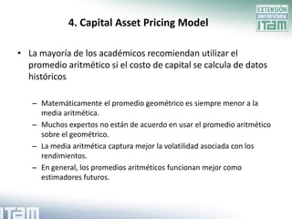 4. Capital Asset Pricing Model

• La mayoría de los académicos recomiendan utilizar el
  promedio aritmético si el costo de capital se calcula de datos
  históricos

   – Matemáticamente el promedio geométrico es siempre menor a la
     media aritmética.
   – Muchos expertos no están de acuerdo en usar el promedio aritmético
     sobre el geométrico.
   – La media aritmética captura mejor la volatilidad asociada con los
     rendimientos.
   – En general, los promedios aritméticos funcionan mejor como
     estimadores futuros.
 