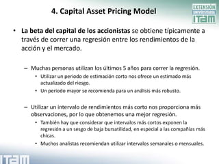 4. Capital Asset Pricing Model

• La beta del capital de los accionistas se obtiene típicamente a
  través de correr una regresión entre los rendimientos de la
  acción y el mercado.

   – Muchas personas utilizan los últimos 5 años para correr la regresión.
       • Utilizar un periodo de estimación corto nos ofrece un estimado más
         actualizado del riesgo.
       • Un periodo mayor se recomienda para un análisis más robusto.


   – Utilizar un intervalo de rendimientos más corto nos proporciona más
     observaciones, por lo que obtenemos una mejor regresión.
       • También hay que considerar que intervalos más cortos exponen la
         regresión a un sesgo de baja bursatilidad, en especial a las compañías más
         chicas.
       • Muchos analistas recomiendan utilizar intervalos semanales o mensuales.
 
