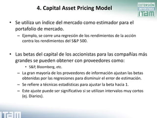 4. Capital Asset Pricing Model

• Se utiliza un índice del mercado como estimador para el
  portafolio de mercado.
   – Ejemplo, se corre una regresión de los rendimientos de la acción
     contra los rendimientos del S&P 500.


• Las betas del capital de los accionistas para las compañías más
  grandes se pueden obtener con proveedores como:
       • S&P, Bloomberg, etc.
   – La gran mayoría de los proveedores de información ajustan las betas
     obtenidas por las regresiones para disminuir el error de estimación.
   – Se refiere a técnicas estadísticas para ajustar la beta hacia 1.
   – Este ajuste puede ser significativo si se utilizan intervalos muy cortos
     (ej. Diarios).
 