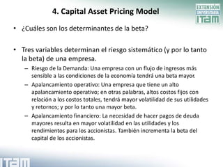 4. Capital Asset Pricing Model
• ¿Cuáles son los determinantes de la beta?

• Tres variables determinan el riesgo sistemático (y por lo tanto
  la beta) de una empresa.
   – Riesgo de la Demanda: Una empresa con un flujo de ingresos más
     sensible a las condiciones de la economía tendrá una beta mayor.
   – Apalancamiento operativo: Una empresa que tiene un alto
     apalancamiento operativo; en otras palabras, altos costos fijos con
     relación a los costos totales, tendrá mayor volatilidad de sus utilidades
     y retornos; y por lo tanto una mayor beta.
   – Apalancamiento financiero: La necesidad de hacer pagos de deuda
     mayores resulta en mayor volatilidad en las utilidades y los
     rendimientos para los accionistas. También incrementa la beta del
     capital de los accionistas.
 