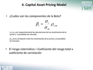 4. Capital Asset Pricing Model


• ¿Cuáles son los componentes de la Beta?

                                                     i
                                         i                   i ,m
                                                     m
   σi y σm son respectivamente las desviaciones de los rendimientos de la
   acción y el portafolio de mercado.

   ρi,m es la correlación entre los rendimientos de la acción y el portafolio
   de mercado.



• El riesgo sistemático = Coeficiente del riesgo total x
  coeficiente de correlación
 