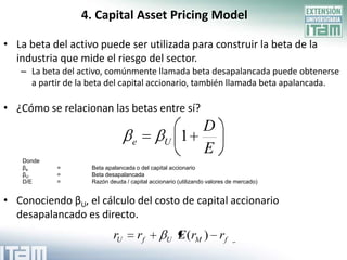 4. Capital Asset Pricing Model

• La beta del activo puede ser utilizada para construir la beta de la
  industria que mide el riesgo del sector.
   – La beta del activo, comúnmente llamada beta desapalancada puede obtenerse
     a partir de la beta del capital accionario, también llamada beta apalancada.

• ¿Cómo se relacionan las betas entre sí?
                                                        D
                                   e           U      1
                                                        E
    Donde
    βe      =       Beta apalancada o del capital accionario
    βU      =       Beta desapalancada
    D/E     =       Razón deuda / capital accionario (utilizando valores de mercado)


• Conociendo βU, el cálculo del costo de capital accionario
  desapalancado es directo.
                            rU         rf       U    E (rM ) rf
 