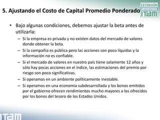 5. Ajustando el Costo de Capital Promedio Ponderado

  • Bajo algunas condiciones, debemos ajustar la beta antes de
    utilizarla:
     – Si la empresa es privada y no existen datos del mercado de valores
       donde obtener la beta.
     – Si la compañía es pública pero las acciones son poco líquidas y la
       información no es confiable.
     – Si el mercado de valores en nuestro país tiene solamente 12 años y
       sólo hay pocas acciones en el índice, las estimaciones del premio por
       riesgo son poco significativas.
     – Si operamos en un ambiente políticamente inestable.
     – Si operamos en una economía subdesarrollada y los bonos emitidos
       por el gobierno ofrecen rendimientos mucho mayores a los ofrecidos
       por los bonos del tesoro de los Estados Unidos.
 