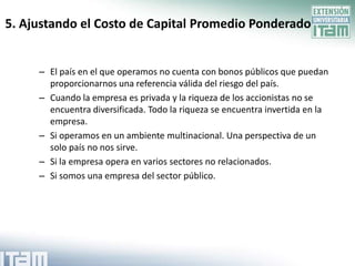 5. Ajustando el Costo de Capital Promedio Ponderado


     – El país en el que operamos no cuenta con bonos públicos que puedan
       proporcionarnos una referencia válida del riesgo del país.
     – Cuando la empresa es privada y la riqueza de los accionistas no se
       encuentra diversificada. Todo la riqueza se encuentra invertida en la
       empresa.
     – Si operamos en un ambiente multinacional. Una perspectiva de un
       solo país no nos sirve.
     – Si la empresa opera en varios sectores no relacionados.
     – Si somos una empresa del sector público.
 