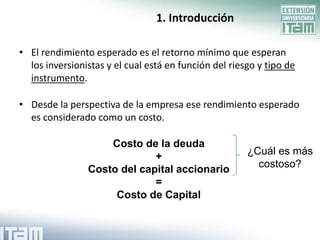1. Introducción

• El rendimiento esperado es el retorno mínimo que esperan
  los inversionistas y el cual está en función del riesgo y tipo de
  instrumento.

• Desde la perspectiva de la empresa ese rendimiento esperado
  es considerado como un costo.

                    Costo de la deuda
                             +                         ¿Cuál es más
                Costo del capital accionario             costoso?
                             =
                     Costo de Capital
 
