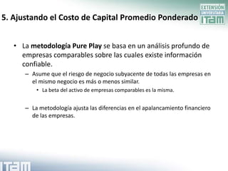 5. Ajustando el Costo de Capital Promedio Ponderado


   • La metodología Pure Play se basa en un análisis profundo de
     empresas comparables sobre las cuales existe información
     confiable.
      – Asume que el riesgo de negocio subyacente de todas las empresas en
        el mismo negocio es más o menos similar.
          • La beta del activo de empresas comparables es la misma.


      – La metodología ajusta las diferencias en el apalancamiento financiero
        de las empresas.
 