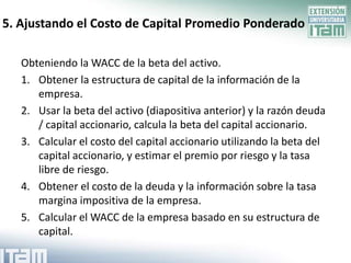 5. Ajustando el Costo de Capital Promedio Ponderado

   Obteniendo la WACC de la beta del activo.
   1. Obtener la estructura de capital de la información de la
      empresa.
   2. Usar la beta del activo (diapositiva anterior) y la razón deuda
      / capital accionario, calcula la beta del capital accionario.
   3. Calcular el costo del capital accionario utilizando la beta del
      capital accionario, y estimar el premio por riesgo y la tasa
      libre de riesgo.
   4. Obtener el costo de la deuda y la información sobre la tasa
      margina impositiva de la empresa.
   5. Calcular el WACC de la empresa basado en su estructura de
      capital.
 