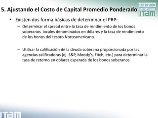 5. Ajustando el Costo de Capital Promedio Ponderado
   • Existen dos forma básicas de determinar el PRP:
      – Determinar el spread entre la tasa de rendimiento de los bonos
        soberanos locales denominados en dólares y la tasa de rendimiento
        de los bonos del tesoro Norteamericano.

      – Utilizar la calificación de la deuda soberana proporcionada por las
        agencias calificadoras (ej. S&P, Moody’s, Fitch, etc.) para determinar la
        tasa de retorno en dólares esperada de los bonos soberanos
 