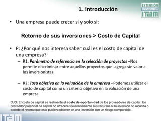 1. Introducción

• Una empresa puede crecer si y solo si:

       Retorno de sus inversiones > Costo de Capital

• P: ¿Por qué nos interesa saber cuál es el costo de capital de
  una empresa?
     – R1: Parámetro de referencia en la selección de proyectos –Nos
       permite discriminar entre aquellos proyectos que agregarán valor a
       los inversionistas.

     – R2: Tasa objetiva en la valuación de la empresa –Podemos utilizar el
       costo de capital como un criterio objetivo en la valuación de una
       empresa.
OJO: El costo de capital es realmente el costo de oportunidad de los proveedores de capital. Un
proveedor potencial de capital no ofrecerá voluntariamente sus recursos si la inversión no alcanza o
excede el retorno que este pudiera obtener en una inversión con un riesgo comparable.
 