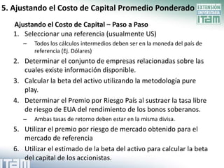 5. Ajustando el Costo de Capital Promedio Ponderado
   Ajustando el Costo de Capital – Paso a Paso
   1. Seleccionar una referencia (usualmente US)
      –   Todos los cálculos intermedios deben ser en la moneda del país de
          referencia (Ej. Dólares)
   2. Determinar el conjunto de empresas relacionadas sobre las
      cuales existe información disponible.
   3. Calcular la beta del activo utilizando la metodología pure
      play.
   4. Determinar el Premio por Riesgo País al sustraer la tasa libre
      de riesgo de EUA del rendimiento de los bonos soberanos.
      –   Ambas tasas de retorno deben estar en la misma divisa.
   5. Utilizar el premio por riesgo de mercado obtenido para el
      mercado de referencia
   6. Utilizar el estimado de la beta del activo para calcular la beta
      del capital de los accionistas.
 