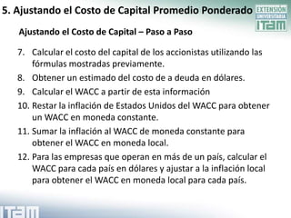 5. Ajustando el Costo de Capital Promedio Ponderado
   Ajustando el Costo de Capital – Paso a Paso

   7. Calcular el costo del capital de los accionistas utilizando las
       fórmulas mostradas previamente.
   8. Obtener un estimado del costo de a deuda en dólares.
   9. Calcular el WACC a partir de esta información
   10. Restar la inflación de Estados Unidos del WACC para obtener
       un WACC en moneda constante.
   11. Sumar la inflación al WACC de moneda constante para
       obtener el WACC en moneda local.
   12. Para las empresas que operan en más de un país, calcular el
       WACC para cada país en dólares y ajustar a la inflación local
       para obtener el WACC en moneda local para cada país.
 