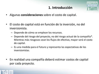 1. Introducción
• Algunas consideraciones sobre el costo de capital.

• El costo de capital está en función de la inversión, no del
  inversionista.
   – Depende de cómo se emplean los recursos.
   – Depende del riesgo del proyecto, no del riesgo actual de la compañía*.
     Mientras más riesgosos sean los flujos de efectivo, mayor será el costo
     de capital.
   – Es una medida para el futuro y representa las expectativas de los
     inversionistas.


• En realidad una compañía deberá estimar costos de capital
  por cada proyecto.
 