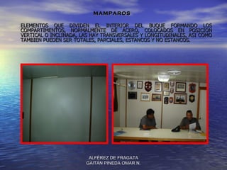 MAMPAROS

ELEMENTOS QUE DIVIDEN EL INTERIOR DEL BUQUE FORMANDO LOS
COMPARTIMENTOS, NORMALMENTE DE ACERO, COLOCADOS EN POSICION
VERTICAL O INCLINADA, LAS HAY TRANSVERSALES Y LONGITUDINALES, ASI COMO
TAMBIEN PUEDEN SER TOTALES, PARCIALES, ESTANCOS Y NO ESTANCOS.




                        ALFÉREZ DE FRAGATA
                       GAITÁN PINEDA OMAR N.
 