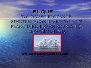BUQUE
    TODO VASO FLOTANTE,
SIMETRICO CON RESPECTO A UN
PLANO DIRIGIDO EN EL SENTIDO
      DE SU LONGITUD.




       CUALIDADES ESENCIALES DE UN BUQUE

SOLIDEZ, FLOTABILIDAD, ESTABILIDAD, VELOCIDAD Y
            FACILIDAD DE GOBIERNO
 