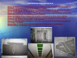 DIFERENTES TIPO DE ESCALA.
•   ESCALA DE GATO: ES UN ARMAZON HECHA CON DOS TRAMOS DE CABO DE CIERTA LONGITUD A MODO DE
    LARGUEROS CON PELDAÑOS DE MADERA DE DIFERENTES FORMAS.
•   ESCALA DE VIENTO: ES SIMILAR A LA ESCALA DE GATO CON LA DIFERENCIA QUE TODOS SUS PELDAÑOS
    SON DEL MISMO TAMAÑO, SE COLOCAN EN EL TANGOS PARA EL ACCESO A LOS BOTES.
•   ESCALA DE TOJINOS: ESCALA FORMADA POR PELDAÑOS INDIVIDUALES E INDEPENDIENTES UNO DE OTRO,
    GENERALMENTE DE ACERO, VAN EMPOTRADOS EN EL MAMPARO.
•   ESCALA DE PERICO: ESCALA FORMADA POR PELDAÑOS COLOCADAS EN UN PALO, POSTE O PERCHA.
•   ESCALA DE COMBATE: ESCALA TOTALMENTE METALICA DE FORMA ADECUADA PARA MANTENERLA
    DESPEGADA DEL COSTADO, DE POCO PESO Y FACIL MANIOBRA.
•   ESCALA DE SERVIDUMBRE: PERTENECEN A ESTE TIPO LA MAYOR PARTE DE LAS ESCALAS DEL BUQUE, DE
    USO COMUN Y COTIDIANO.
•   ESCALA REAL: SE UTILIZA CON EL PROPOSITO PARA QUE SE EMBARQUEN O DESEMBARQUEN
    PERSONALIDADES, AUTORIDADES, ETC.




                                   ALFÉREZ DE FRAGATA
                                  GAITÁN PINEDA OMAR N.
 