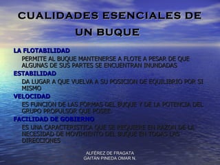 CUALIDADES ESENCIALES DE
                  UN BUQUE
LA FLOTABILIDAD
  PERMITE AL BUQUE MANTENERSE A FLOTE A PESAR DE QUE
  ALGUNAS DE SUS PARTES SE ENCUENTRAN INUNDADAS
ESTABILIDAD
  DA LUGAR A QUE VUELVA A SU POSICION DE EQUILIBRIO POR SI
  MISMO
VELOCIDAD
  ES FUNCION DE LAS FORMAS DEL BUQUE Y DE LA POTENCIA DEL
  GRUPO PROPULSOR QUE POSEE.
FACILIDAD DE GOBIERNO
  ES UNA CARACTERISTICA QUE SE REQUIERE EN RAZON DE LA
  NECESIDAD DE MOVIMIENTO DEL BUQUE EN TODAS LAS
  DIRECCIONES
                      ALFÉREZ DE FRAGATA
                     GAITÁN PINEDA OMAR N.
 