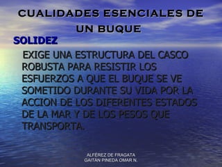 CUALIDADES ESENCIALES DE
           UN BUQUE
SOLIDEZ
 EXIGE UNA ESTRUCTURA DEL CASCO
 ROBUSTA PARA RESISTIR LOS
 ESFUERZOS A QUE EL BUQUE SE VE
 SOMETIDO DURANTE SU VIDA POR LA
 ACCION DE LOS DIFERENTES ESTADOS
 DE LA MAR Y DE LOS PESOS QUE
 TRANSPORTA.

             ALFÉREZ DE FRAGATA
            GAITÁN PINEDA OMAR N.
 