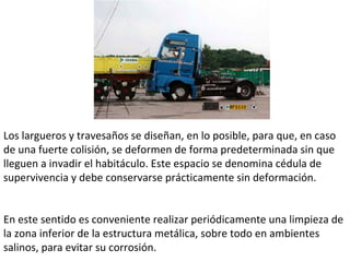 Los largueros y travesaños se diseñan, en lo posible, para que, en caso de una fuerte colisión, se deformen de forma predeterminada sin que lleguen a invadir el habitáculo. Este espacio se denomina cédula de supervivencia y debe conservarse prácticamente sin deformación.  En este sentido es conveniente realizar periódicamente una limpieza de la zona inferior de la estructura metálica, sobre todo en ambientes salinos, para evitar su corrosión.  