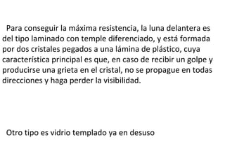 Para conseguir la máxima resistencia, la luna delantera es del tipo laminado con temple diferenciado, y está formada por dos cristales pegados a una lámina de plástico, cuya característica principal es que, en caso de recibir un golpe y producirse una grieta en el cristal, no se propague en todas direcciones y haga perder la visibilidad.  Otro tipo es vidrio templado ya en desuso 