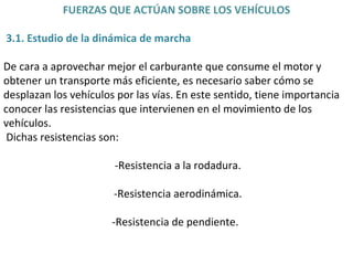 FUERZAS QUE ACTÚAN SOBRE LOS VEHÍCULOS 3.1. Estudio de la dinámica de marcha De cara a aprovechar mejor el carburante que consume el motor y obtener un transporte más eficiente, es necesario saber cómo se desplazan los vehículos por las vías. En este sentido, tiene importancia conocer las resistencias que intervienen en el movimiento de los vehículos.  Dichas resistencias son:  -Resistencia a la rodadura. -Resistencia aerodinámica. -Resistencia de pendiente.  
