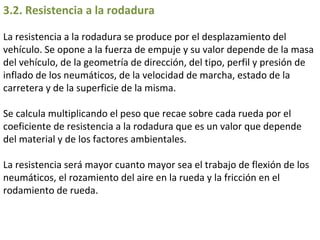 3.2. Resistencia a la rodadura  La resistencia a la rodadura se produce por el desplazamiento del vehículo. Se opone a la fuerza de empuje y su valor depende de la masa del vehículo, de la geometría de dirección, del tipo, perfil y presión de inflado de los neumáticos, de la velocidad de marcha, estado de la carretera y de la superficie de la misma.  Se calcula multiplicando el peso que recae sobre cada rueda por el coeficiente de resistencia a la rodadura que es un valor que depende del material y de los factores ambientales.  La resistencia será mayor cuanto mayor sea el trabajo de flexión de los neumáticos, el rozamiento del aire en la rueda y la fricción en el rodamiento de rueda.  