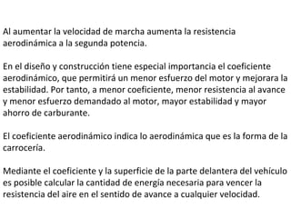 Al aumentar la velocidad de marcha aumenta la resistencia aerodinámica a la segunda potencia.  En el diseño y construcción tiene especial importancia el coeficiente aerodinámico, que permitirá un menor esfuerzo del motor y mejorara la estabilidad. Por tanto, a menor coeficiente, menor resistencia al avance y menor esfuerzo demandado al motor, mayor estabilidad y mayor ahorro de carburante.  El coeficiente aerodinámico indica lo aerodinámica que es la forma de la carrocería.  Mediante el coeficiente y la superficie de la parte delantera del vehículo es posible calcular la cantidad de energía necesaria para vencer la resistencia del aire en el sentido de avance a cualquier velocidad.  
