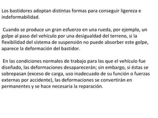 Los bastidores adoptan distintas formas para conseguir ligereza e indeformabilidad. Cuando se produce un gran esfuerzo en una rueda, por ejemplo, un golpe al paso del vehículo por una desigualdad del terreno, si la flexibilidad del sistema de suspensión no puede absorber este golpe, aparece la deformación del bastidor.  En las condiciones normales de trabajo para las que el vehículo fue diseñado, las deformaciones desaparecerán; sin embargo, si éstas se sobrepasan (exceso de carga, uso inadecuado de su función o fuerzas externas por accidente), las deformaciones se convertirán en permanentes y se hace necesaria la reparación.  