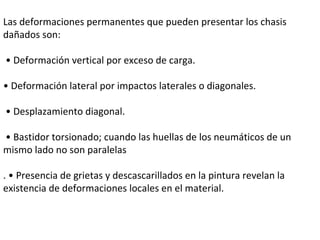 Las deformaciones permanentes que pueden presentar los chasis dañados son:  •  Deformación vertical por exceso de carga.  •  Deformación lateral por impactos laterales o diagonales. •  Desplazamiento diagonal. •  Bastidor torsionado; cuando las huellas de los neumáticos de un mismo lado no son paralelas . • Presencia de grietas y descascarillados en la pintura revelan la existencia de deformaciones locales en el material.  