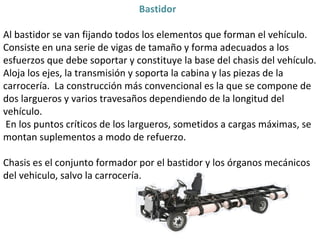 Bastidor  Al bastidor se van fijando todos los elementos que forman el vehículo.  Consiste en una serie de vigas de tamaño y forma adecuados a los esfuerzos que debe soportar y constituye la base del chasis del vehículo. Aloja los ejes, la transmisión y soporta la cabina y las piezas de la carrocería.  La construcción más convencional es la que se compone de dos largueros y varios travesaños dependiendo de la longitud del vehículo. En los puntos críticos de los largueros, sometidos a cargas máximas, se montan suplementos a modo de refuerzo.  Chasis es el conjunto formador por el bastidor y los órganos mecánicos del vehiculo, salvo la carrocería. 