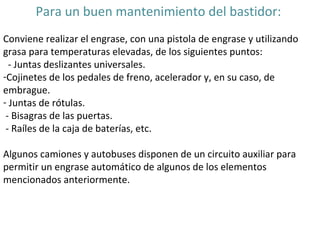 Para un buen mantenimiento del bastidor:  Conviene realizar el engrase, con una pistola de engrase y utilizando grasa para temperaturas elevadas, de los siguientes puntos: - Juntas deslizantes universales.  Cojinetes de los pedales de freno, acelerador y, en su caso, de embrague.  Juntas de rótulas. - Bisagras de las puertas. - Raíles de la caja de baterías, etc.  Algunos camiones y autobuses disponen de un circuito auxiliar para permitir un engrase automático de algunos de los elementos mencionados anteriormente.  