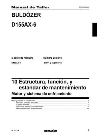 GSN00603-00




BULDÓZER                                                                 1MANUAL DE TALLER




D155AX-6




Modelo de máquina                                              Número de serie
D155AX-6                                                        80001 y superiores




10 Estructura, función, y
   estandar de mantenimiento1
Motor y sistema de enfriamiento
Motor y sistema de enfriamiento.................................................................................................................... 2
      Radiador, enfriador del aceite ............................................................................................................. 2
      Soporte del motor ............................................................................................................................... 5
      Bomba del ventilador de enfriamiento................................................................................................. 6
      Motor de ventilador de enfriamiento.................................................................................................. 14




D155AX-6                                                                                                                                               1
 