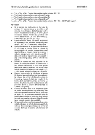 10 Estructura, función, y estandar de mantenimiento                                          GSN00607-00


•   P1 = P3 + P4 = Presión diferencial entre los orificios (M) y (P)
•   P2 = Presión diferencial entre los orificios (P) y (N)
•   P3 = Presión diferencial entre los orificios (M) y (B)
•   P4 = Presión diferencial entre los orificios (B) y (P)
•   LS = P1 + P2 = Presión diferencial entre los orificios (M) y (N) = 2.0 MPa {20 kg/cm2}

Operación
l  Si el carrete de inclinación de la hoja de
   empuje (1) es movido, y la presión en el
   cilindro de inclinación de la hoja se vuelve
   mayor, el cabezal de la válvula de alivio LS del
   equipo de trabajo iniciará su apertura y el
   aceite del circuito LS será drenado (O).
   (Orificios (E), (F), (G), (J), (K) y (L))
l  Como resultado, habrá una caída de presión
   en el pasaje LS (O), iniciando desde el agujero
   sensor LS (F), y P2 se volverá más grande.
l  Por la misma razón, si la presión en la cámara
   (I) e (H) cae, el carrete (2) de la válvula de
   compensación de presión empujará contra el
   resorte (3) y se moverá hacia la derecha, y
   reducirá las aperturas entre las cámaras (B) y
   (C), por lo tanto el flujo entre las cámaras (B) y
   (C) será estrangulado y P4 se volverá más
   grande.
l  Debido al control del plato oscilante de la
   bomba, el circuito del sistema es balanceado a
   una presión de circuito, la cual hace que la
   perdida de presión generada por el flujo de la
   válvula de alivio (5) del equipo de trabajo, P1
   + P2, iguale la presión diferencial LS ( LS).
l  Cuando esto sucede, la válvula de la bomba
   LS detecta la presión diferencial generada por
   la válvula de alivio LS (5) del equipo de
   trabajo, y mueve el plato de vaivén de la
   bomba de la posición máxima a la mínima. La
   bomba del plato ondulante es balanceada a la
   posición donde la presión diferencial LS es
   2.0 MPa {20 kg/cm2}.
l  Cuando la bomba está en el ángulo del plato
   de vaivén mínimo (mínimo flujo de aceite), si el
   flujo de aceite es mayor que el flujo de aceite
   de alivio LS + el escape en cualquier parte, la
   presión es confinada en el circuito de la bomba
   (entre la bomba y las cámaras (A) y (B), por lo
   tanto, crece la presión diferencial LS.
l  Si la presión diferencial sobrepasa la presión
   establecida para la válvula de descarga (4), la
   válvula de descarga actúa para aliviar el
   exceso de flujo de aceite y balancear el
   circuito.




D155AX-6                                                                                             43
 
