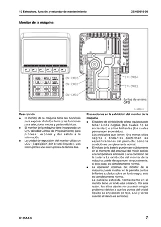 10 Estructura, función, y estandar de mantenimiento                                                     GSN00610-00



Monitor de la máquina




                                                                                                 Juntas de antena
                                                                                                 GPS


Descripción                                                  Precauciones en la exhibición del monitor de la
l  El monitor de la máquina tiene las funciones              máquina
   para exponer distintos items y las funciones              l   El tablero de exhibición de cristal líquido puede
   para seleccionar modos y partes eléctricas.                   tener sitios negros (los cuales no se
l  El monitor de la máquina tiene incorporado un                 encienden) o sitios brillantes (los cuales
   CPU (Unidad Central de Procesamiento) para                    permanecen encendidos).
   p r o c e s a r, ex p o n e r y d a r s a l i d a a l a       Los productos que tienen 10 o menos sitios
   información.                                                  n e g r o s o b r i l l a n t e s c o n fo r m a n l a s
l  La unidad de exposición del monitor utiliza un                especificaciones del producto; como la
   LCD (Exposición por cristal líquido). Los                     condición es completamente normal.
   interruptores son interruptores de lámina lisa.           l   El voltaje de la batería puede caer súbitamente
                                                                 en el momento del arranque del motor debido
                                                                 a la temperatura ambiente o a la condición de
                                                                 la batería La exhibición del monitor de la
                                                                 máquina puede desaparecer temporalmente,
                                                                 si esto pasa; es completamente normal.
                                                             l   La operación continua del monitor de la
                                                                 máquina puede mostrar en la pantalla puntos
                                                                 brillantes azulados sobre un fondo negro; esto
                                                                 es completamente normal.
                                                                 La pantalla exhibida nor malmente en el
                                                                 monitor tiene un fondo azul o blanco. Por esta
                                                                 razón, los sitios azules no causarán ningún
                                                                 problema (debido a que los puntos del cristal
                                                                 líquido se encienden en rojo, azul y verde
                                                                 cuando el blanco es exhibido).




D155AX-6                                                                                                              7
 