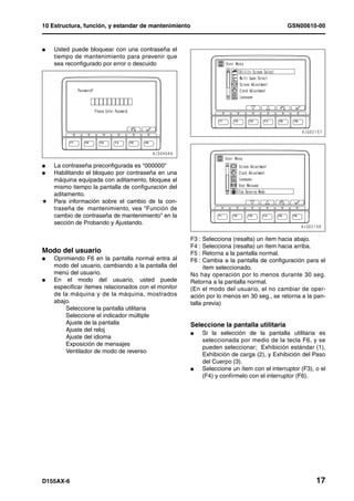 10 Estructura, función, y estandar de mantenimiento                                           GSN00610-00


l   Usted puede bloquear con una contraseña el
    tiempo de mantenimiento para prevenir que
    sea reconfigurado por error o descuido




l   La contraseña preconfigurada es "000000"
l   Habilitando el bloqueo por contraseña en una
    máquina equipada con aditamento, bloquea al
    mismo tiempo la pantalla de configuración del
    aditamento.
H   Para información sobre el cambio de la con-
    traseña de mantenimiento, vea "Función de
    cambio de contraseña de mantenimiento" en la
    sección de Probando y Ajustando.

                                                      F3 :  Selecciona (resalta) un ítem hacia abajo.
                                                      F4 :  Selecciona (resalta) un ítem hacia arriba.
Modo del usuario                                1     F5 :  Retorna a la pantalla normal.
l   Oprimiendo F6 en la pantalla normal entra al      F6 :  Cambia a la pantalla de configuración para el
    modo del usuario, cambiando a la pantalla del           ítem seleccionado.
    menú del usuario.                                 No hay operación por lo menos durante 30 seg.
l   En el modo del usuario, usted puede               Retorna a la pantalla normal.
    especificar ítemes relacionados con el monitor    (En el modo del usuario, el no cambiar de oper-
    de la máquina y de la máquina, mostrados          ación por lo menos en 30 seg., se retorna a la pan-
    abajo.                                            talla previa)
        Seleccione la pantalla utilitaria
        Seleccione el indicador múltiple
        Ajuste de la pantalla                         Seleccione la pantalla utilitaria
        Ajuste del reloj
                                                      l      Si la selección de la pantalla utilitaria es
        Ajuste del idioma
                                                             seleccionada por medio de la tecla F6, y se
        Exposición de mensajes
                                                             pueden seleccionar; Exhibición estándar (1),
        Ventilador de modo de reverso
                                                             Exhibición de carga (2), y Exhibición del Paso
                                                             del Cuerpo (3).
                                                      l      Seleccione un ítem con el interruptor (F3), o el
                                                             (F4) y confírmelo con el interruptor (F6).




D155AX-6                                                                                                 17
 