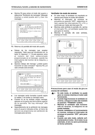 10 Estructura, función, y estandar de mantenimiento                                                     GSN00610-00


l   Oprima F6 para entrar al modo del usuario y                      Ventilador de modo de reverso
    seleccione "Exhibición de mensajes" (Messaje                     l   En este modo, el ventilador es impulsado en
    d i s p l ay ) y u s t e d p u e d e a b r i r y l e e r l o s       reversa para limpiar el núcleo del radiador.
    mensajes.                                                        l   Mientras el interruptor de arranque se
                                                                         encuentre en posición "OFF", seleccione un
                                                                         ítem usando los interruptores F3, o F4, y
                                                                         confírmelo por medio del interruptor F6.
                                                                     l   Mientras está exhibida la pantalla (A), oprima
                                                                         el interruptor F6, y el ventilador queda listo
                                                                         para girar en reversa.
                                                                     l   Mientras la pantalla (B) está exhibida,
                                                                         arranque el motor.




F6 : Retorna a la pantalla del modo del usuario.

l   Debajo de los mensajes que aceptan
    respuesta, "Valor para ser introducido con la
    tecla 10: Aparece ( )". Si esto aparece, entre
    el número del ítem seleccionado
    proporcionado en el mensaje, usando los
    interruptores del monitor de la máquina, y
    oprima F6:
l   Aparece debajo del mensaje "¿Usted quiere
    transmitir el valor entrado?" Oprima F6 y el
    valor entrado será enviado.




                                                                     Precauciones para usar el modo de giro en
                                                                     reversa del ventilador.
                                                                      ¤      En este modo, el ventilador no puede
l   Los mensajes serán borrados cuando expire                                girar en reversa mientras el motor esté
    su validez, o se reciba un mensaje nuevo.                                funcionando.
l   Cuando no se ha recibido ningún mensaje,                                 Cuando haga funcionar el ventilador en
    aparece en la parte azul de la parte superior                            reversa, coloque la traba del traslado
    de la pantalla "No hay m ensaje " ( No                                   en posición "TRABADO" (LOCK).
    message).                                                                Mientras el ventilador este funciona-
l   Separadamente de la exhibición de mensajes                               ndo en reversa, la máquina no se
    para el usuario indicada arriba, el menú de                              puede trasladar.
    servicio se proporciona con exhibición de                                Cuando restablezca el funcionamiento
    mensajes para servicio.                                                  en reversa, coloque el interruptor de
                                                                             arranque en posición "OFF" para parar
                                                                             el motor.
                                                                             Cuando use este modo, caliente sufi-
                                                                             cientemente el motor. Si el motor no es
                                                                             calentado, el aire no será suministrado
                                                                             en forma suficiente.


D155AX-6                                                                                                           21
 