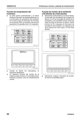 GSN00610-00                                            10 Estructura, función, y estandar de mantenimiento



Función de comprobación del                                Función de revisión de la exhibición
horómetro                                                  LCD (Diodos de cristal líquido)
l    Si usted oprime continuamente y al mismo              l   Oprimiendo continuamente y al mismo tiempo,
     tiempo el interruptor de autodesaceleración (1)           el interruptor de cancelación del zumbador de
     y el interruptor de cancelación del zumbador              alarma (1) y F2 en la pantalla de entrada de la
     (2) cuando coloca el interruptor de arranque              contraseña, o en la pantalla normal, causa que
     en la posición OFF, el horómetro de servicio              todos los LCD se iluminen en blanco. Libere
     aparecerá en la pantalla entre 3 y 5 segundos.            primero el F2 y después el interruptor de
                                                               cancelación del zumbador. Si cualquier parte
                                                               de la exposición está negra, el LCD está
                                                               dañado.




l    Cuando se liberan los interruptores, la
     exposición desaparece.
H    La operación continua del monitor de la
     máquina puede mostrar en la pantalla puntos           l   Oprimiendo cualquier interruptor de función,
     brillantes azulados; esto es completamente                se retorna a la pantalla previa.
     normal.




22                                                                                                 D155AX-6
 