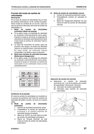 10 Estructura, función, y estandar de mantenimiento                                               GSN00610-00



Función del modo de cambio de                                 B: Modo de cambio de velocidades manual
velocidades                                                      5. Cambio de velocidad actualmente usado
Descripción                                                      6. Preestablecido (cambio de velocidad al
                                                                    arrancar)
En el modo de cambio de velocidades hay el modo
                                                                 7. Marca de "Desgarrado (Ripping)" (la cual
de cambios automáticos y el de cambio manuales.
                                                                    indica el modo de cambio de velocidades
Estos modos se cambian de uno al otro, cada vez
                                                                    manual)
que se oprima el interruptor del modo de cambio de
velocidades (1).
1. Modo        de     cambio       de     velocidades
    automático (Modo de empuje)
l   Si se aplica carga, el engranaje de velocidad
    es cambiado automáticamente hacia abajo.
    Cuando la carga es removida, el engranaje de
    velocidad es cambiado automáticamente hacia
    arriba hasta el cambio de velocidad máximo
    establecido.
l   La traba del convertidor de torsión opera de
    acuerdo a las cargas y el cambio de velocidad
    máximo es seleccionado automáticamente.
    E n e s t e m o d o, s e c o n s u m e m e n o s
    combustible y se obtiene mayor producción.
2. Modo para cambios de velocidad manuales
    (Modo para el desgarrado)
l   Si se aplica carga, el engranaje de velocidad
    es cambiado automáticamente hacia abajo.
    Cuando la carga es removida, el cambio de
    vel oci d a d n o e s c a mb i ad o h a c i a a rr ib a
    automáticamente.




                                                              Operación de cambio de marchas
                                                              l  Seleccione    un     cambio      de    velocidad
                                                                 oprimiendo (a), o (b) de la palanca de cambio
                                                                 de velocidades / direccional / dirección.
                                                                 (a) Interruptor de cambio ascendente
                                                                 (b) Interruptor para cambiar de velocidad
                                                                     hacia abajo
Exhibición de la pantalla
El modo de cambio de velocidades es mostrado en
la sección de exhibición del modo de cambios de
velocidad del tablero monitor, tal como se muestra
abajo.
A: Modo       de     cambio      de    velocidades
     automático
     1. Cambio de velocidad actualmente usado
     2. Preestablecer el cambio de velocidad al
         arranque y el cambio máximo de
         velocidad durante el traslado.
     3. Marca de "AUTO" (la cual indica el modo
         de cambio de velocidades automático)
     4. Marca de "Empuje (Dozing)" (la cual
         indica el modo de cambio de velocidades
         automático)


D155AX-6                                                                                                     27
 