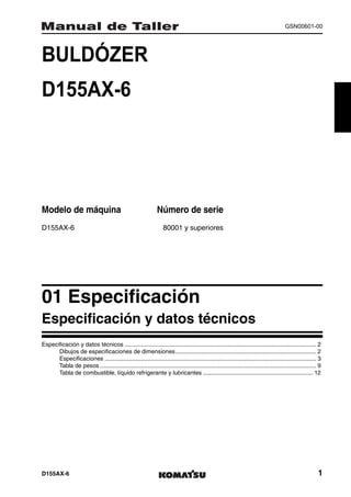 GSN00601-00




BULDÓZER                                                                  1MANUAL DE TALLER




D155AX-6




Modelo de máquina                                              Número de serie
D155AX-6                                                           80001 y superiores




01 Especificación                                                                                                                                     1
Especificación y datos técnicos
Especificación y datos técnicos ..................................................................................................................... 2
      Dibujos de especificaciones de dimensiones...................................................................................... 2
      Especificaciones ................................................................................................................................. 3
      Tabla de pesos .................................................................................................................................... 9
      Tabla de combustible, líquido refrigerante y lubricantes ................................................................... 12




D155AX-6                                                                                                                                                 1
 